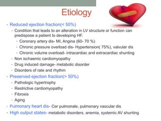 Etiology
• Reduced ejection fraction(< 50%)
• Condition that leads to an alteration in LV structure or function can
predispose a patient to developing HF.
• Coronary artery dis- MI, Angina (60- 70 %)
• Chronic pressure overload dis- Hypertension( 75%), valvular dis
• Chronic volume overload- intracardiac and extracardiac shunting
• Non ischaemic cardiomyopathy
• Drug induced damage- metabolic disorder
• Disorders of rate and rhythm
• Preserved ejection fraction(> 50%)
• Pathologic hypertrophy
• Restrictive cardiomyopathy
• Fibrosis
• Aging
• Pulmonary heart dis- Cor pulmonale, pulmonary vascular dis
• High output states- metabolic disorders, anemia, systemic AV shunting
 