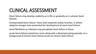 CLINICAL ASSESSMENT
•Heart failure may develop suddenly as in MI, or gradually as in valvular heart
disease.
•Compensated heart failure- those with impaired cardiac function, in whom
adaptive changes have prevented the development of overt heart failure.
•atrial fibrillation or infection may precipitate heart failure in these.
•acute heart failure sometimes come along with a decompensating episode, on a
background of chronic heart failure-acute-on-chronic heart failure.
 