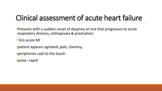 Clinical assessment of acute heart failure
•Presents with a sudden onset of dyspnea at rest that progresses to acute
respiratory distress, orthopnoea & prostration.
• H/o acute MI
•patient appears agitated, pale, clammy;
•peripheries cool to the touch
•pulse –rapid
 