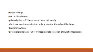•BP usually high.
•JVP usually elevated
•gallop rhythm, a 3rd heart sound heard quite early
•chest examination-crepitations at lung bases or throughout the lungs.
•Expiratory wheeze
•potential precipitants- URTI or inappropriate cessation of diuretic medication.
 