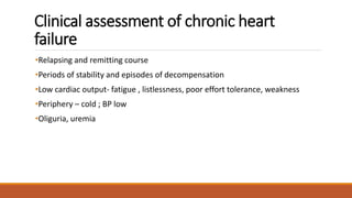 Clinical assessment of chronic heart
failure
•Relapsing and remitting course
•Periods of stability and episodes of decompensation
•Low cardiac output- fatigue , listlessness, poor effort tolerance, weakness
•Periphery – cold ; BP low
•Oliguria, uremia
 