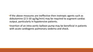 •If the above measures are ineffective then inotropic agents such as
dobutamine (2.5-10 ug/kg/min) may be required to augment cardiac
output, particularly in hypotensive patients.
•Insertion of an intra-aortic balloon pump may be beneficial in patients
with acute cardiogenic pulmonary oedema and shock.
 
