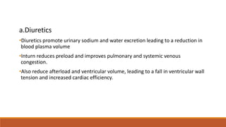 a.Diuretics
•Diuretics promote urinary sodium and water excretion leading to a reduction in
blood plasma volume
•Inturn reduces preload and improves pulmonary and systemic venous
congestion.
•Also reduce afterload and ventricular volume, leading to a fall in ventricular wall
tension and increased cardiac efficiency.
 