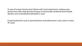 •In case of severe chronic heart failure with renal impairment, oedema may
persist even after loop diuretic therapy so furosemide combined with thiazide
diuretic such as bendroflumethiazide is used.
•K sparing diuretics such as spironolactone and eplerenone is also used in severe
HF cases
 