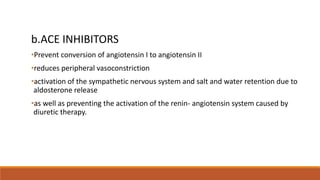 b.ACE INHIBITORS
•Prevent conversion of angiotensin I to angiotensin II
•reduces peripheral vasoconstriction
•activation of the sympathetic nervous system and salt and water retention due to
aldosterone release
•as well as preventing the activation of the renin- angiotensin system caused by
diuretic therapy.
 