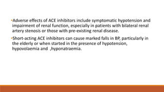 •Adverse effects of ACE inhibitors include symptomatic hypotension and
impairment of renal function, especially in patients with bilateral renal
artery stenosis or those with pre-existing renal disease.
•Short-acting ACE inhibitors can cause marked falls in BP, particularly in
the elderly or when started in the presence of hypotension,
hypovolaemia and ,hyponatraemia.
 