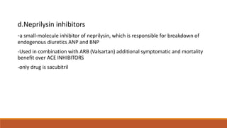d.Neprilysin inhibitors
-a small-molecule inhibitor of neprilysin, which is responsible for breakdown of
endogenous diuretics ANP and BNP
-Used in combination with ARB (Valsartan) additional symptomatic and mortality
benefit over ACE INHIBITORS
-only drug is sacubitril
 
