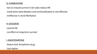 G.IVABRADINE
-Act on inward current in SA node reduce HR
-Used when beta blockers and contraindicated or not effective
-Ineffective in atrial fibrillation
H.DIGOXIN
-control HR
-no effect on long term survival
I.AMIODARONE
-Potent Anti Arrhythmic drug
-Last option
 