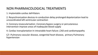 NON PHARMACOLOGICAL TREATMENTS
1. Implantable cardiac defrillators
2. Resynchronisation devices-In conduction delay prolonged depolarization lead to
uncoordinated left ventricular contraction
3. Coronary revascularisation -Coronary bypass surgery or percutaneous
intervention improve areas of inadequate blood supply
4. Cardiac transplantation In intractable heart failure ,CAD and cardiomyopathy
C/I -Pulmonary vascular disease, congenital heart disease, primary Pulmonary
hypertension
 
