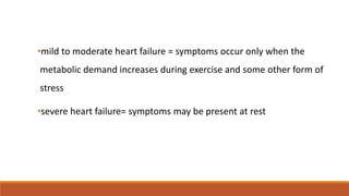 •mild to moderate heart failure = symptoms occur only when the
metabolic demand increases during exercise and some other form of
stress
•severe heart failure= symptoms may be present at rest
 