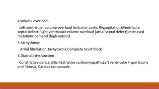 4.volume overload-
Left ventricular volume overload (mitral or aortic Regurgitation);Ventricular
septal defect;Right ventricular volume overload (atrial septal defect);increased
metabolic demand (high output)
5.Arrhythmia-
Atrial fibrillation;Tachycardia;Complete heart block
6.Diastolic dysfunction-
Constrictive pericarditis,Restrictive cardiomyopathy,Left ventricular hypertrophy
and fibrosis; Cardiac tamponade.
 
