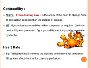 Contractility :
 Normal : Frank-Starling Law – is the ability of the heart to change force
of contraction dependent on the change of preload.
 HF: Myocardium abnormalities either congenital or acquired. (Intrinsic
contractility compromised). Eg: myocarditis, cardiomyopathy, muscular
dystrophy.
Heart Rate :
 Eg: Tachyarrythmias shortens the diastolic time interval for ventricular
filling. Also affect the time for coronary perfusion.
 