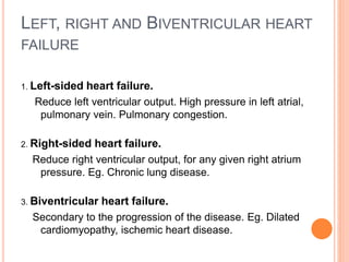 LEFT, RIGHT AND BIVENTRICULAR HEART
FAILURE
1. Left-sided heart failure.
Reduce left ventricular output. High pressure in left atrial,
pulmonary vein. Pulmonary congestion.
2. Right-sided heart failure.
Reduce right ventricular output, for any given right atrium
pressure. Eg. Chronic lung disease.
3. Biventricular heart failure.
Secondary to the progression of the disease. Eg. Dilated
cardiomyopathy, ischemic heart disease.
 