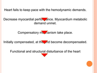 Heart fails to keep pace with the hemodynamic demands.
Decrease myocardial performance. Myocardium metabolic
demand unmet.
Compensatory mechanism take place.
Initially compensated, at the end become decompensated.
Functional and structural disturbance of the heart
 