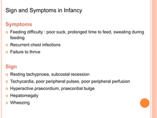Sign and Symptoms in Infancy
Symptoms
 Feeding difficulty : poor suck, prolonged time to feed, sweating during
feeding
 Recurrent chest infections
 Failure to thrive
Sign
 Resting tachypnoea, subcostal recession
 Tachycardia, poor peripheral pulses, poor peripheral perfusion
 Hyperactive praecordium, praecordial bulge
 Hepatomegaly
 Wheezing
 