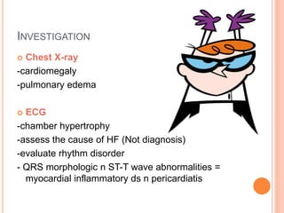 INVESTIGATION
 Chest X-ray
-cardiomegaly
-pulmonary edema
 ECG
-chamber hypertrophy
-assess the cause of HF (Not diagnosis)
-evaluate rhythm disorder
- QRS morphologic n ST-T wave abnormalities =
myocardial inflammatory ds n pericardiatis
 