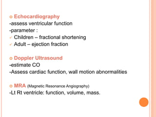  Echocardiography
-assess ventricular function
-parameter :
 Children – fractional shortening
 Adult – ejection fraction
 Doppler Ultrasound
-estimate CO
-Assess cardiac function, wall motion abnormalities
 MRA (Magnetic Resonance Angiography)
-Lt Rt ventricle: function, volume, mass.
 