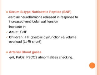  Serum B-type Natriuretic Peptide (BNP)
-cardiac neurohormone released in response to
increased ventricular wall tension
-Increase in:
 Adult : CHF
 Children : HF (systolic dysfunction) & volume
overload (Lt-Rt shunt)
 Arterial Blood gases
-pH, PaO2, PaCO2 abnormalities checking.
 