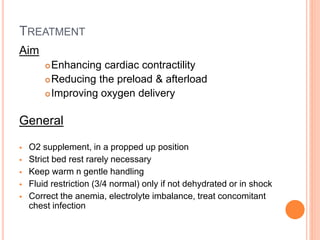 TREATMENT
Aim
Enhancing cardiac contractility
Reducing the preload & afterload
Improving oxygen delivery
General
 O2 supplement, in a propped up position
 Strict bed rest rarely necessary
 Keep warm n gentle handling
 Fluid restriction (3/4 normal) only if not dehydrated or in shock
 Correct the anemia, electrolyte imbalance, treat concomitant
chest infection
 
