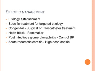 SPECIFIC MANAGEMENT
 Etiology establishment
 Specific treatment for targeted etiology
 Congenital - Surgical or transcatheter treatment
 Heart block - Pacemaker
 Post infectious glomerulonephritis - Control BP
 Acute rheumatic carditis - High dose aspirin
 