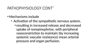 PATHOPHYSIOLOGY CONT’
•Mechanisms include
• Activation of the sympathetic nervous system,
•resulting in increased release and decreased
uptake of norepinephrine, with peripheral
vasoconstriction to maintain (by increasing
systemic vascular resistance) mean arterial
pressure and organ perfusion.
 