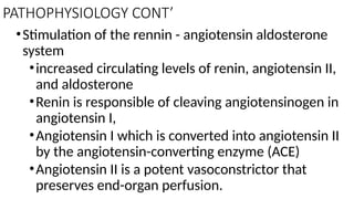 PATHOPHYSIOLOGY CONT’
•Stimulation of the rennin - angiotensin aldosterone
system
•increased circulating levels of renin, angiotensin II,
and aldosterone
•Renin is responsible of cleaving angiotensinogen in
angiotensin I,
•Angiotensin I which is converted into angiotensin II
by the angiotensin-converting enzyme (ACE)
•Angiotensin II is a potent vasoconstrictor that
preserves end-organ perfusion.
 