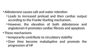 • Aldosterone causes salt and water retention
•Leads to increased preload and then cardiac output
according to the Franke Starling mechanism.
•However, the elevation of both aldosterone and
angiotensin II promotes cardiac fibrosis and apoptosis
• These mechanisms
•temporarily contribute to circulatory stability
•Over time become maladaptive and promote the
progression of HF
 