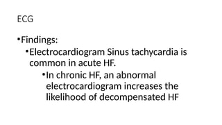 ECG
•Findings:
•Electrocardiogram Sinus tachycardia is
common in acute HF.
•In chronic HF, an abnormal
electrocardiogram increases the
likelihood of decompensated HF
 