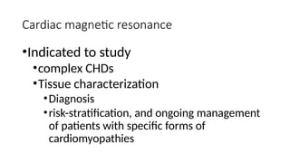 Cardiac magnetic resonance
•Indicated to study
•complex CHDs
•Tissue characterization
•Diagnosis
•risk-stratification, and ongoing management
of patients with specific forms of
cardiomyopathies
 