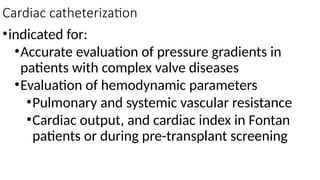 Cardiac catheterization
•indicated for:
•Accurate evaluation of pressure gradients in
patients with complex valve diseases
•Evaluation of hemodynamic parameters
•Pulmonary and systemic vascular resistance
•Cardiac output, and cardiac index in Fontan
patients or during pre-transplant screening
 