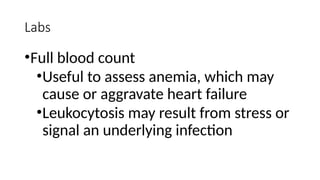 Labs
•Full blood count
•Useful to assess anemia, which may
cause or aggravate heart failure
•Leukocytosis may result from stress or
signal an underlying infection
 