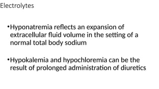 Electrolytes
•Hyponatremia reflects an expansion of
extracellular fluid volume in the setting of a
normal total body sodium
•Hypokalemia and hypochloremia can be the
result of prolonged administration of diuretics
 