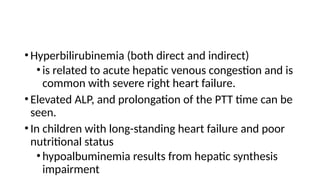 •Hyperbilirubinemia (both direct and indirect)
•is related to acute hepatic venous congestion and is
common with severe right heart failure.
•Elevated ALP, and prolongation of the PTT time can be
seen.
•In children with long-standing heart failure and poor
nutritional status
•hypoalbuminemia results from hepatic synthesis
impairment
 