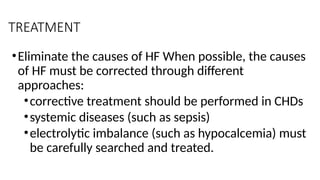 TREATMENT
•Eliminate the causes of HF When possible, the causes
of HF must be corrected through different
approaches:
•corrective treatment should be performed in CHDs
•systemic diseases (such as sepsis)
•electrolytic imbalance (such as hypocalcemia) must
be carefully searched and treated.
 