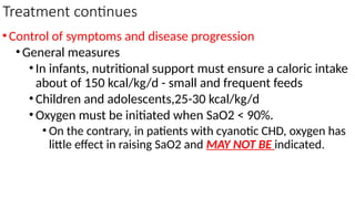 Treatment continues
•Control of symptoms and disease progression
•General measures
•In infants, nutritional support must ensure a caloric intake
about of 150 kcal/kg/d - small and frequent feeds
•Children and adolescents,25-30 kcal/kg/d
•Oxygen must be initiated when SaO2 < 90%.
• On the contrary, in patients with cyanotic CHD, oxygen has
little effect in raising SaO2 and MAY NOT BE indicated.
 