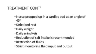 TREATMENT CONT’
• Nurse propped up in a cardiac bed at an angle of
45o
• Strict bed rest
• Daily weight
• Daily urinalysis
• Reduction of salt intake is recommended
• Restriction of fluids
• Strict monitoring fluid input and output
 
