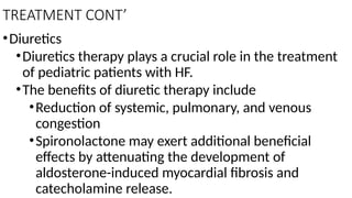 TREATMENT CONT’
•Diuretics
•Diuretics therapy plays a crucial role in the treatment
of pediatric patients with HF.
•The benefits of diuretic therapy include
•Reduction of systemic, pulmonary, and venous
congestion
•Spironolactone may exert additional beneficial
effects by attenuating the development of
aldosterone-induced myocardial fibrosis and
catecholamine release.
 