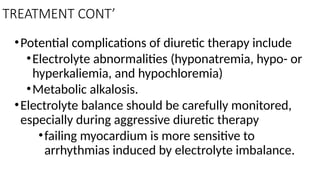 TREATMENT CONT’
•Potential complications of diuretic therapy include
•Electrolyte abnormalities (hyponatremia, hypo- or
hyperkaliemia, and hypochloremia)
•Metabolic alkalosis.
•Electrolyte balance should be carefully monitored,
especially during aggressive diuretic therapy
•failing myocardium is more sensitive to
arrhythmias induced by electrolyte imbalance.
 