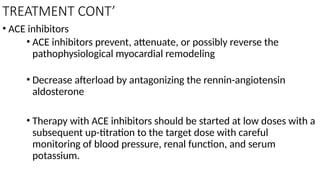 TREATMENT CONT’
• ACE inhibitors
• ACE inhibitors prevent, attenuate, or possibly reverse the
pathophysiological myocardial remodeling
• Decrease afterload by antagonizing the rennin-angiotensin
aldosterone
• Therapy with ACE inhibitors should be started at low doses with a
subsequent up-titration to the target dose with careful
monitoring of blood pressure, renal function, and serum
potassium.
 