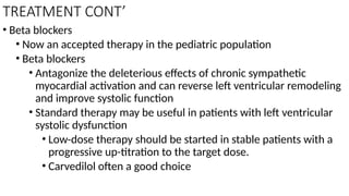 TREATMENT CONT’
• Beta blockers
• Now an accepted therapy in the pediatric population
• Beta blockers
• Antagonize the deleterious effects of chronic sympathetic
myocardial activation and can reverse left ventricular remodeling
and improve systolic function
• Standard therapy may be useful in patients with left ventricular
systolic dysfunction
• Low-dose therapy should be started in stable patients with a
progressive up-titration to the target dose.
• Carvedilol often a good choice
 