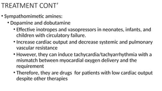 TREATMENT CONT’
• Sympathomimetic amines:
• Dopamine and dobutamine
• Effective inotropes and vasopressors in neonates, infants, and
children with circulatory failure.
• Increase cardiac output and decrease systemic and pulmonary
vascular resistance
• However, they can induce tachycardia/tachyarrhythmia with a
mismatch between myocardial oxygen delivery and the
requirement
• Therefore, they are drugs for patients with low cardiac output
despite other therapies
 