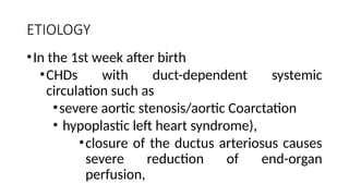 ETIOLOGY
•In the 1st week after birth
•CHDs with duct-dependent systemic
circulation such as
•severe aortic stenosis/aortic Coarctation
• hypoplastic left heart syndrome),
•closure of the ductus arteriosus causes
severe reduction of end-organ
perfusion,
 