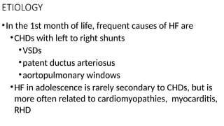 ETIOLOGY
•In the 1st month of life, frequent causes of HF are
•CHDs with left to right shunts
•VSDs
•patent ductus arteriosus
•aortopulmonary windows
•HF in adolescence is rarely secondary to CHDs, but is
more often related to cardiomyopathies, myocarditis,
RHD
 