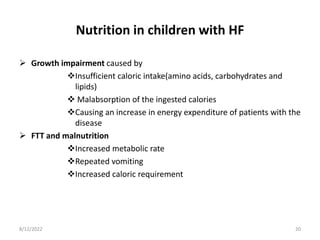 Nutrition in children with HF
 Growth impairment caused by
Insufficient caloric intake(amino acids, carbohydrates and
lipids)
 Malabsorption of the ingested calories
Causing an increase in energy expenditure of patients with the
disease
 FTT and malnutrition
Increased metabolic rate
Repeated vomiting
Increased caloric requirement
8/12/2022 20
 