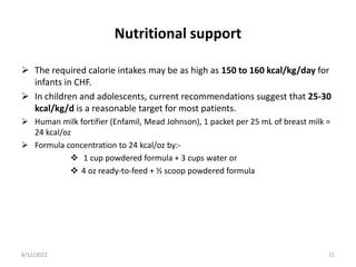 Nutritional support
 The required calorie intakes may be as high as 150 to 160 kcal/kg/day for
infants in CHF.
 In children and adolescents, current recommendations suggest that 25-30
kcal/kg/d is a reasonable target for most patients.
 Human milk fortifier (Enfamil, Mead Johnson), 1 packet per 25 mL of breast milk =
24 kcal/oz
 Formula concentration to 24 kcal/oz by:-
 1 cup powdered formula + 3 cups water or
 4 oz ready-to-feed + ½ scoop powdered formula
8/12/2022 21
 