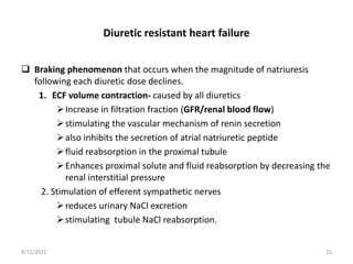 Diuretic resistant heart failure
 Braking phenomenon that occurs when the magnitude of natriuresis
following each diuretic dose declines.
1. ECF volume contraction- caused by all diuretics
Increase in filtration fraction (GFR/renal blood flow)
stimulating the vascular mechanism of renin secretion
also inhibits the secretion of atrial natriuretic peptide
fluid reabsorption in the proximal tubule
Enhances proximal solute and fluid reabsorption by decreasing the
renal interstitial pressure
2. Stimulation of efferent sympathetic nerves
reduces urinary NaCl excretion
stimulating tubule NaCl reabsorption.
8/12/2022 25
 
