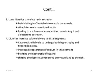 Cont…
3. Loop diuretics stimulate renin secretion
by inhibiting NaCl uptake into macula densa cells.
stimulates renin secretion directly
leading to a volume-independent increase in Ang II and
aldosterone secretion.
4. Diuretics increase solute delivery to distal segments
Cause epithelial cells to undergo both hypertrophy and
hyperplasia at DCT
increased reabsorption of sodium in this segment
blunting the natriuretic effect and
shifting the dose-response curve downward and to the right
8/12/2022 26
 