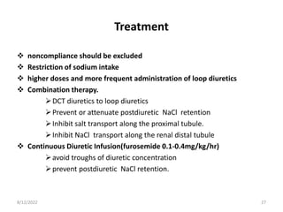 Treatment
 noncompliance should be excluded
 Restriction of sodium intake
 higher doses and more frequent administration of loop diuretics
 Combination therapy.
DCT diuretics to loop diuretics
Prevent or attenuate postdiuretic NaCl retention
Inhibit salt transport along the proximal tubule.
Inhibit NaCl transport along the renal distal tubule
 Continuous Diuretic Infusion(furosemide 0.1-0.4mg/kg/hr)
avoid troughs of diuretic concentration
prevent postdiuretic NaCl retention.
8/12/2022 27
 