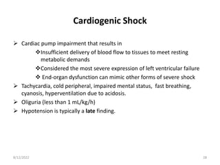 Cardiogenic Shock
 Cardiac pump impairment that results in
Insufficient delivery of blood flow to tissues to meet resting
metabolic demands
Considered the most severe expression of left ventricular failure
 End-organ dysfunction can mimic other forms of severe shock
 Tachycardia, cold peripheral, impaired mental status, fast breathing,
cyanosis, hyperventilation due to acidosis.
 Oliguria (less than 1 mL/kg/h)
 Hypotension is typically a late finding.
8/12/2022 28
 