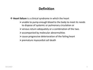 Definition
 Heart failure is a clinical syndrome in which the heart
unable to pump enough blood to the body to meet its needs
to dispose of systemic or pulmonary circulation or
venous return adequately or a combination of the two.
accompanied by molecular abnormalities
cause progressive deterioration of the failing heart
premature myocardial cell death
8/12/2022 3
 
